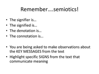 Remember….semiotics!
• The signifier is…
• The signified is…
• The denotation is…
• The connotation is…
• You are being asked to make observations about
the KEY MESSAGES from the text
• Highlight specific SIGNS from the text that
communicate meaning
 