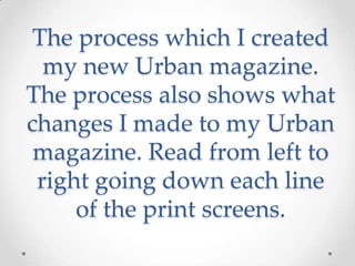 The process which I created
my new Urban magazine.
The process also shows what
changes I made to my Urban
magazine. Read from left to
right going down each line
of the print screens.
 