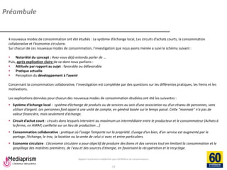 Rapport strictement confidentiel pour 60 Millions de consommateurs 
Mediaprism 
64, rue du Ranelagh - 75 016 Paris 
Tél. : 01 53 29 10 00 
www.mediaprism.com 
13 
Préambule 
4 nouveaux modes de consommation ont été étudiés : Le système d’échange local, Les circuits d’achats courts, la consommation collaborative et l’économie circulaire. Sur chacun de ces nouveaux modes de consommation, l’investigation que nous avons menée a suivi le schéma suivant : 
Notoriété du concept : Avez-vous déjà entendu parler de … Puis, après explication claire de ce dont nous parlions : 
Attitude par rapport au sujet : favorable ou défavorable 
Pratique actuelle 
Perception du développement à l’avenir Concernant la consommation collaborative, l’investigation est complétée par des questions sur les différentes pratiques, les freins et les motivations. Les explications données pour chacun des nouveaux modes de consommation étudiées ont été les suivantes : 
Système d’échange local : système d’échange de produits ou de services au sein d’une association ou d’un réseau de personnes, sans utiliser d’argent. Les personnes font appel à une unité de compte, en général basée sur le temps passé. Cette "monnaie" n'a pas de valeur financière, mais seulement d'échange. 
Circuit d’achat court : circuits dans lesquels intervient au maximum un intermédiaire entre le producteur et le consommateur (Achats à la ferme, en AMAP, cueillette sur un lieu de production …) 
Consommation collaborative : pratique où l’usage l’emporte sur la propriété. L’usage d’un bien, d’un service est augmenté par le partage, l’échange, le troc, la location ou la vente de celui-ci avec et entre particuliers. 
Economie circulaire : L’économie circulaire a pour objectif de produire des biens et des services tout en limitant la consommation et le gaspillage des matières premières, de l'eau et des sources d'énergie, en favorisant la récupération et le recyclage.  