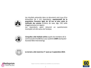 Rapport strictement confidentiel pour 60 Millions de consommateurs 
Mediaprism 
64, rue du Ranelagh - 75 016 Paris 
Tél. : 01 53 29 10 00 
www.mediaprism.com 
Les résultats présentés dans ce document sont issus d’un échantillon de 1 115 répondants, représentatif de la population française âgée de 18 ans et plus selon la méthode des quotas (critères de sexe, âge, CSP, taille d’agglomération et région). 
Les répondants ayant retourné un questionnaire incomplet ont été exclus de l’analyse. 
L’enquête a été réalisée online auprès de membres de la communauté Email&Vous sous système CAWI (Computer- Assisted Web Interviewing) 
Le terrain a été mené du 1er aout au 5 septembre 2014. 
3  