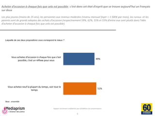Rapport strictement confidentiel pour 60 Millions de consommateurs 
Mediaprism 
64, rue du Ranelagh - 75 016 Paris 
Tél. : 01 53 29 10 00 
www.mediaprism.com 
Acheter d’occasion à chaque fois que cela est possible : c’est dans cet état d’esprit que se trouve aujourd’hui un Français sur deux Les plus jeunes (moins de 25 ans), les personnes aux revenus modestes (revenu mensuel foyer < 1 500€ par mois), les ruraux et les parents sont de grands adeptes des achats d’occasion (respectivement 59%, 62%, 55% et 55% d’entre eux sont plutôt dans l’idée d’acheter d’occasion à chaque fois que cela est possible). 
6 
Laquelle de ces deux propositions vous correspond le mieux ? 
Base : ensemble 
49% 
51% 
Vous achetez d’occasion à chaque fois que c’est possible, c’est un réflexe pour vous 
Vous achetez neuf la plupart du temps, voir tout le 
temps  