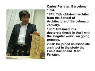 Carles Ferrater, Barcelona 1994. 1971: Title obtained architect from the School of Architecture of Barcelona on January. 1987: Obtained  his doctorate thesis in April with the singular work:  on going process. 2000: He joined as associate architect in the study the Lucia Xavier and  Marti Ferrater. 