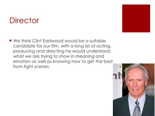 Director  We think Clint Eastwood would be a suitable candidate for our film, with a long list of acting, producing and directing he would understand what we are trying to show in meaning and emotion as well as knowing how to get the best from fight scenes.  