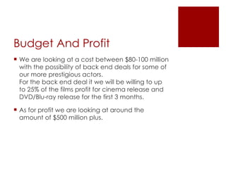 Budget And Profit  We are looking at a cost between $80-100 million with the possibility of back end deals for some of our more prestigious actors.  For the back end deal it we will be willing to up to 25% of the films profit for cinema release and DVD/Blu-ray release for the first 3 months.  As for profit we are looking at around the amount of $500 million plus. 