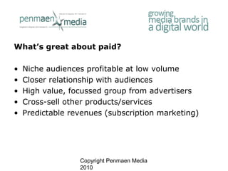Copyright Penmaen Media
2010
What’s great about paid?
• Niche audiences profitable at low volume
• Closer relationship wit...