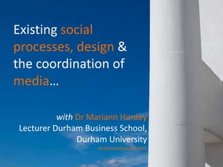 Existing social processes, design &  the coordination of media… with Dr Mariann Hardey Lecturer Durham Business School, Durham University soseriouslysocial.com 