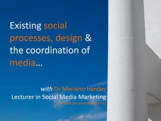 Existing social processes, design &  the coordination of media… with Dr Mariann Hardey Lecturer in Social Media Marketing mariann@mariannhardey.net 