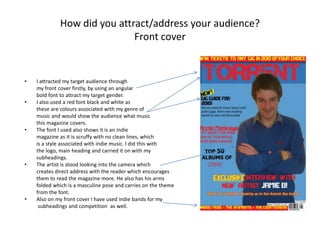 Who would be the audience of your media product?The target audience for my magazine is between the ages of 16-21. The target gender is male, which I have done this through using angular masculine fonts along with how the artist is posed on the font cover.  The target ethnic and socio-economic status I have aimed at, is the white British  student. I have done this because that is the groups which indie music is most popular. I did this through the type of language I used for example, ‘No word of a lie.’ Along with the main artist and other stories I mention in the magazine such as a ‘Gig guide to 2010.’ Also I have kept the price low to appeal to students.   The special interests I appeal to are people who are interested in indie music, and who like going to gigs as in the magazine you can win tickets to a gig in the competition.