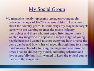 My Social Group
My magazine mostly represents teenagers/young adults
 between the ages of 16-20 who would like to know more
 about the country genre. In some ways my magazine targets
 teens who are wanting to enter the music industry
 themselves and those who just enjoy listening to music. I
 wanted my magazine to appeal to a larger range of young
 people because I wanted to show everyone how diverse the
 genre can be and how it has changed through time to a more
 modern way. In order to bring the magazine into currents
 times I had to choose my model, colouring schemes and
 layout carefully but I still wanted to keep the typical country
 theme in the magazine.
 