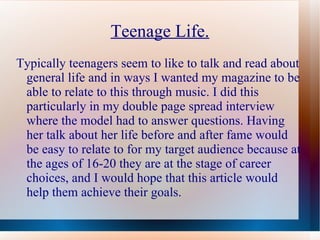 Teenage Life.
Typically teenagers seem to like to talk and read about
 general life and in ways I wanted my magazine to be
 able to relate to this through music. I did this
 particularly in my double page spread interview
 where the model had to answer questions. Having
 her talk about her life before and after fame would
 be easy to relate to for my target audience because at
 the ages of 16-20 they are at the stage of career
 choices, and I would hope that this article would
 help them achieve their goals.
 