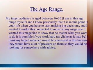 The Age Range.
My target audience is aged between 16-20 (I am in this age
 range myself) and I know personally that it is in this point in
 your life when you have to start making big decisions, and I
 wanted to make this connected to music in my magazine. I
 wanted this magazine to show that no matter what you want
 to do it is possible if you work hard (as cliché as it may be) I
 think my target audience would be interested in this because
 they would have a lot of pressure on them so they would be
 looking for somewhere with advice.
 