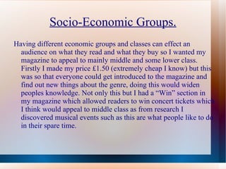 Socio-Economic Groups.
Having different economic groups and classes can effect an
  audience on what they read and what they buy so I wanted my
  magazine to appeal to mainly middle and some lower class.
  Firstly I made my price £1.50 (extremely cheap I know) but this
  was so that everyone could get introduced to the magazine and
  find out new things about the genre, doing this would widen
  peoples knowledge. Not only this but I had a “Win” section in
  my magazine which allowed readers to win concert tickets which
  I think would appeal to middle class as from research I
  discovered musical events such as this are what people like to do
  in their spare time.
 