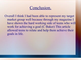 Conclusion.
Overall I think I had been able to represent my target
 market group well because through my magazine I
 have shown the hard working side of teens who will
 work for achieving a goal (C Baker) This article
 allowed teens to relate and help them achieve their
 goals in life.
 