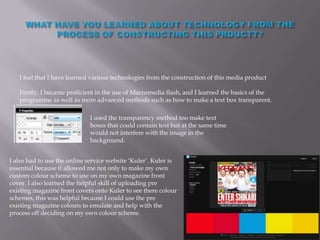 I feel that I have learned various technologies from the construction of this media product

   Firstly, I became proficient in the use of Macromedia flash, and I learned the basics of the
   programme as well as more advanced methods such as how to make a text box transparent.

                             I used the transparency method too make text
                             boxes that could contain text but at the same time
                             would not interfere with the image in the
                             background.


I also had to use the online service website ‘Kuler’. Kuler is
essential because it allowed me not only to make my own
custom colour scheme to use on my own magazine front
cover. I also learned the helpful skill of uploading pre
existing magazine front covers onto Kuler to see there colour
schemes, this was helpful because I could use the pre
existing magazine colours to emulate and help with the
process off deciding on my own colour scheme.
 