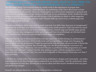 LOOKING BACK AT YOUR PRELIMINARY TASK, WHAT DO YOU THINK YOU
HAVE LEARED FROM IT IN THE PROGRESSION TO FULL PRODUCT?
The first major thing I have learned from my media work is the importance of proper time
management and pre planning. I think that from my preliminary task I have discovered various
important pieces of information about my chosen genre, as well as music magazines in general and
I have tried to emulate there design choices as best I can. In my preliminary work I drafted the early
designs as quickly as was possible and did not pay a lot of attention to detail or other magazine
designs, I learned through peer analysis what I should make my front cover, contents page and
double page spread look like.

The early preliminary drafts were easy to create and took very little time, however as I progressed I
had to devote more time and effort into the creation of my media product. I felt I devoted too much
time towards my front cover and somewhat neglected my contents page and double page spread.
Overall I feel my time management skills were improved from the preliminary as I devoted more
time and effort into all of my work during it’s final stages of completion.

I also feel that my use of Macromedia Fireworks has improved. At first during my preliminaries I
had only to use the most basic of Fireworks tools such as importing an image and changing the
canvas colour. For my preliminary I began to experiment with the more advanced tools of fireworks
such as the transparency selector, the smooth edge tool, the fill section and the conversion of a
fireworks file to a JPEG. However, I do not feel I became as proficient on the programme as I could
have been and I also feel I wasted valuable time getting to grips with the programme and it’s
intricacies. But, on the whole I feel I am more knowledgeable of Macromedia Fireworks now than I
have ever been.

I feel that my overall ability has improved from my preliminary designs and I personally can notice
improvements in my final designs when compared to my preliminaries. I feel the preliminary tasks
were important because they allowed me to use my ideas and then receive feedback from my peers
and perfect my designs.

Overall I am pleased about how my final media product worked out.
 