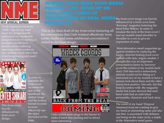 IN WHAT WAYS DOES YOUR MEDIA
                                    PRODUCT USE, DEVELOP OR
                                    CHALLENGE FORMS OF
                                    CONVENTIONS OF REAL MEDIAMy front cover image was heavily
                                    PRODUCTS?                influenced by a front cover from
                                                             ‘Kerrang!’ magazine featuring the
I took inspiration from the
‘NME’ logo for my mast                                                                      band Enter Shikari. In order to
                                  This is the final draft of my front cover featuring all   emulate the style of the front cover I
head. It’s design heavily
                                  the conventions that I felt worked effectively from       had my models stand shoulder to
influenced my mastheads
design because it’s technique     earlier drafts and some additional conventions I          shoulder in a row to give an
is simple yet effective,          added to the final design.                                impression of unity.
inverse colour outlining
opposing colour creates an                                                                   Most alternative metal magazines go
eye catching visual effect that                                                             against tradition by replacing the
is both engrossing and easily                                                               happy, cheerful looking front cover
recognisable.                                                                               models with stoic, angsty models. I
                                                                                            thought this was an important
                                                                                            component to factor in, however
                                                                                            given the context of my models back-
                                                                                            story I felt that such a melancholy
                                                                                            attitude would not be fitting so I
                       In order to                                                          instructed two of my models to have a
                       resemble the                                                         serious look about them and the other
                       front cover                                                          two to look positive. Not only did this
                       increased the                                                        keep in context with the magazine
                       size of the                                                          theme but it also showed that each
                       masthead, the                                                        band mate had an individual
                       central image                                                        personality, character and back story.
                       and the bottom
                       banner in order                                                      The name of my band ‘Dropout
This front cover
                       to more                                                              'stemmed from me wanting to give
heavily
                       effectively use                                                      my band an interesting name and also
influenced my
                       the space         I also added more plugs to the banner to           one that is associated with defiance
front cover
                       provided on the   make it more eye-catching and to attract           and being on the outer circle, a staple
design.
                       page.             more interesting.                                  of the Alternative metal genre.
 