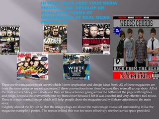 IN WHAT WAYS DOES YOUR MEDIA
                             PRODUCT USE, DEVELOP OR
                             CHALLENGE FORMS OF
                             CONVENTIONS OF REAL MEDIA
                             PRODUCTS?




These are five magazine front covers which I drew inspiration and design ideas from. All of these magazines are
from the same genre as my magazine and I drew conventions from them because they were all group shots. All of
the front covers have group shots and they all have a banner going across the bottom of the page with taglines
and plugs. I copied this convention into my front cover because I felt it was a useful and very effective tool to use.
There is a main central image which will help people chose the magazine and will draw attention to the main
story.
I slightly altered the lay out so that the image plugs are above the main image instead of surrounding it like the
magazine examples I posted. The reason behind this was too more effectively use the canvas space provided.
 