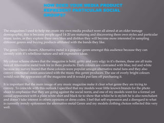 HOW DOES YOUR MEDIA PRODUCT
                             REPRESENT PARTICULAR SOCIAL
                             GROUPS?


The magazines I used to help me create my own media product were all aimed at an older teenage
demographic, this is because people aged 14-20 are maturing and discovering there own styles and particular
music tastes, as they explore there own likes and dislikes they will become more interested in sampling
different genres and buying products affiliated with the bands they like.

The genre I have chosen, Alternative metal is a popular genre amongst this audience because they can
identify with it’s rebellious nature and self expressive ideas.

My colour scheme shows that the magazine is bold, gritty and very edgy in it’s themes, these are all traits
fans of Alternative metal look for in there products. Dark colours are contrasted with blue, red and white
because my survey found that these colours were popular amogst alternative metal fans and they also
convey emotional states associated with the music this genre produces. The use of overly bright colours
would ruin the appearance off the magazine and it would put fans off purchasing it.

It is important that the main image of any music magazine make it clear what genre they are trying to
convey. To coincide with this outlook I specified that my models wear little known brands for the photo
shoot to emphasize that they are going against the social norm, and one of my models went for a formal yet
casual appearance with a plain white shirt and black tie to show that whilst he is stylish he is also nonchalant
and doesn’t take interest in others opinions or dress codes. I feel that self-expression and a disregard to what
is currently trendy epitomises the alternative-metal Genre and my models clothing choices reflected this very
well.
 