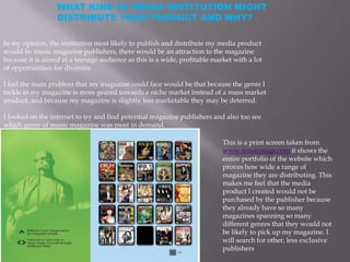 WHAT KIND OF MEDIA INSTITUTION MIGHT
                  DISTRIBUTE YOUR PRODUCT AND WHY?

In my opinion, the institution most likely to publish and distribute my media product
would be music magazine publishers, there would be an attraction to the magazine
because it is aimed at a teenage audience as this is a wide, profitable market with a lot
of opportunities for diversity.

I feel the main problem that my magazine could face would be that because the genre I
tackle in my magazine is more geared towards a niche market instead of a mass market
product, and because my magazine is slightly less marketable they may be deterred.

I looked on the internet to try and find potential magazine publishers and also too see
which genre of music magazine was most in demand.

                                                                           This is a print screen taken from
                                                                           www.musicmags.com it shows the
                                                                           entire portfolio of the website which
                                                                           proves how wide a range of
                                                                           magazine they are distributing. This
                                                                           makes me feel that the media
                                                                           product I created would not be
                                                                           purchased by the publisher because
                                                                           they already have so many
                                                                           magazines spanning so many
                                                                           different genres that they would not
                                                                           be likely to pick up my magazine. I
                                                                           will search for other, less exclusive
                                                                           publishers
 