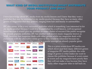 I have knowledge about IPC media from my media lessons and I knew that they were a
publisher that may be interested in my media product because they have so many other
genres of magazines that they publish, ranging from hair and beauty to automobiles.

IPC also seems to be a very successful publisher which is something I am interested in for
my media product because I want it to be published by a well known, well recognised
brand because it would give my product an easier chance of success if the public recognise
the already popular publisher. IPC has another well known music magazine known as
NME, however that magazine deals with other genres whilst my magazine deals with
exclusively with the alternative metal genre so they would be interested because my
magazine is an exclusive one that would be popular amongst an already popular genre.

                                                This is a print screen from IPCmedia.com
                                                which shows just how many different genres
                                                of magazine IPC media publish, the wide
                                                range of genres is what makes me want to
                                                choose this publisher because if worst comes
                                                to worst and my magazine fares poorly then
                                                they will not make a loss because they have
                                                many other magazine titles to fall back on.
 
