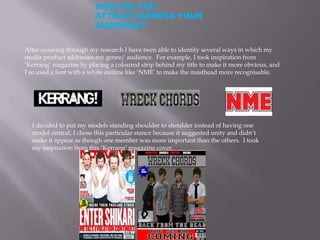 HOW DID YOU
                         ATTRACT/ADRESS YOUR
                         AUDIENCE?

After scouring through my research I have been able to identify several ways in which my
media product addresses my genre/ audience. For example, I took inspiration from
‘Kerrang’ magazine by placing a coloured strip behind my title to make it more obvious, and
I so used a font with a white outline like ‘NME’ to make the masthead more recognisable.




  I decided to put my models standing shoulder to shoulder instead of having one
  model central, I chose this particular stance because it suggested unity and didn’t
  make it appear as though one member was more important than the others. I took
  my inspiration from this ‘Kerrang’ magazine cover.
 