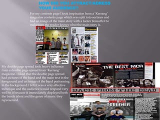 HOW DID YOU ATTRACT/ADRESS
                          YOUR AUDIENCE?
                    For my contents page I took inspiration from a ‘Kerrang’
                    magazine contents page which was split into sections and
                    had an image of the main story with a footer beneath it to
                    make sure the reader knows what the main story is.




My double page spread took heavy influence
from a double page spread from ‘Kerrang’
magazine. I liked that the double page spread
had pictures of the band and the main text in the
foreground and an image of the band performing
in the background, I felt it was a very effective
technique and the audience would respond very
well to it because it immediately displayed both
the bands talent and the genre of music they
represented.
 
