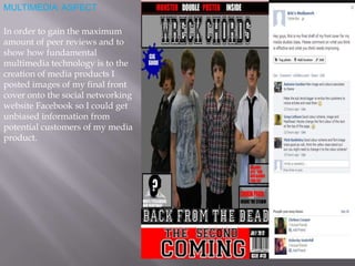 MULTIMEDIA ASPECT
In order to gain the maximum
amount of peer reviews and to
show how fundamental
multimedia technology is to the
creation of media products I
posted images of my final front
cover onto the social networking
website Facebook so I could get
unbiased information from
potential customers of my media
product.
 