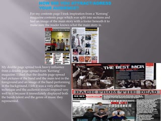 HOW DID YOU ATTRACT/ADRESS
YOUR AUDIENCE?
For my contents page I took inspiration from a ‘Kerrang’
magazine contents page which was split into sections and
had an image of the main story with a footer beneath it to
make sure the reader knows what the main story is.
My double page spread took heavy influence
from a double page spread from ‘Kerrang’
magazine. I liked that the double page spread
had pictures of the band and the main text in the
foreground and an image of the band performing
in the background, I felt it was a very effective
technique and the audience would respond very
well to it because it immediately displayed both
the bands talent and the genre of music they
represented.
 