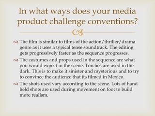
 The film is similar to films of the action/thriller/drama
genre as it uses a typical tense soundtrack. The editing
gets progressively faster as the sequence progresses.
 The costumes and props used in the sequence are what
you would expect in the scene. Torches are used in the
dark. This is to make it sinister and mysterious and to try
to convince the audience that its filmed in Mexico.
 The shots used vary according to the scene. Lots of hand
held shots are used during movement on foot to build
more realism.
In what ways does your media
product challenge conventions?
 