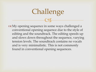 
 My opening sequence in some ways challenged a
conventional opening sequence due to the style of
editing and the soundtrack. The editing speeds up
and slows down throughout the sequence, varying
tension levels. The soundtrack contains no vocals
and is very minimalistic. This is not commonly
found in conventional opening sequences.
Challenge
 