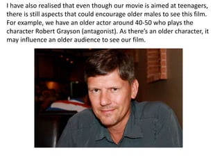 I have also realised that even though our movie is aimed at teenagers,
there is still aspects that could encourage older males to see this film.
For example, we have an older actor around 40-50 who plays the
character Robert Grayson (antagonist). As there’s an older character, it
may influence an older audience to see our film.
 