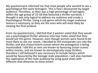 My questionnaire informed me that most people who wanted to see a
psychological film were teenagers. This is how I discovered my target
audience. Therefore, as their was a high percentage of teenagers
within the age group of 15-18 that favoured a thriller narrative, I
thought it was only logical to address my audience and create a
Psychological Thriller. Using a sub-genre which my target audience
favours is necessary, as they are the ones who will most likely be
viewing the final product.
From my questionnaire, I did find that 3 women voted that they would
see a psychological thriller whereas only two males voted that they
would see this genre. However, even though women were found to be
more likely to see our movie, I decided to still incorporate cars into the
thriller, and also chase/violent scenes where the protagonist is being
manhandled. I did this as men are known to favouring action scenes
within movies, and are known to stereotypically enjoy thrillers,
therefore I still believed it was necessary to include factors which
would be favoured by the teenage male population. I will also maintain
the captivation of the male audience by using quick shots with
different shot distances to show action.
 