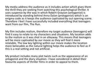 My media address the audience as it includes action which gives them
the thrill they are seeking from watching this psychological thriller. It
uses suspense by the way in which Robert Grayson (antagonist) is
introduced by standing behind Anna Dylan (protagonist) which is an
enigma code as it keeps the audience captivated by out opening scene.
Therefore I feel I have successfully included everything that teenagers
want from our film, The Run.
My film includes realism, therefore my target audience (teenagers) will
find it easy to relate to my characters and situations. My location adds
to the realism as it was shot in an alleyway. This means that teenagers
will be more captivated by our movie as they will find it more
relatable. The low key lighting within our movie makes the location
more believable as the natural lighting helps the audience to feel as if
this is a real setting and not artificial.
My product includes many plot twists such as the appearance of an
antagonist and the diary situation. I have considered in detail their
favourite aspects of thriller films in order to appeal to them.
 