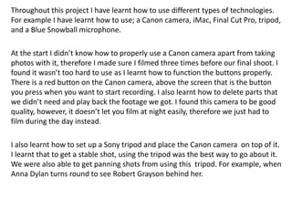 Throughout this project I have learnt how to use different types of technologies.
For example I have learnt how to use; a Canon camera, iMac, Final Cut Pro, tripod,
and a Blue Snowball microphone.
At the start I didn’t know how to properly use a Canon camera apart from taking
photos with it, therefore I made sure I filmed three times before our final shoot. I
found it wasn’t too hard to use as I learnt how to function the buttons properly.
There is a red button on the Canon camera, above the screen that is the button
you press when you want to start recording. I also learnt how to delete parts that
we didn’t need and play back the footage we got. I found this camera to be good
quality, however, it doesn’t let you film at night easily, therefore we just had to
film during the day instead.
I also learnt how to set up a Sony tripod and place the Canon camera on top of it.
I learnt that to get a stable shot, using the tripod was the best way to go about it.
We were also able to get panning shots from using this tripod. For example, when
Anna Dylan turns round to see Robert Grayson behind her.
 