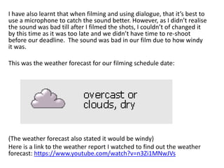 I have also learnt that when filming and using dialogue, that it’s best to
use a microphone to catch the sound better. However, as I didn’t realise
the sound was bad till after I filmed the shots, I couldn’t of changed it
by this time as it was too late and we didn’t have time to re-shoot
before our deadline. The sound was bad in our film due to how windy
it was.
This was the weather forecast for our filming schedule date:
(The weather forecast also stated it would be windy)
Here is a link to the weather report I watched to find out the weather
forecast: https://www.youtube.com/watch?v=n3Zi1MNwJVs
 