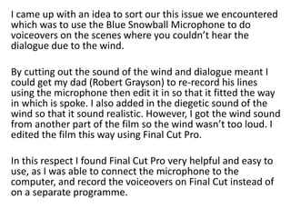 I came up with an idea to sort our this issue we encountered
which was to use the Blue Snowball Microphone to do
voiceovers on the scenes where you couldn’t hear the
dialogue due to the wind.
By cutting out the sound of the wind and dialogue meant I
could get my dad (Robert Grayson) to re-record his lines
using the microphone then edit it in so that it fitted the way
in which is spoke. I also added in the diegetic sound of the
wind so that it sound realistic. However, I got the wind sound
from another part of the film so the wind wasn’t too loud. I
edited the film this way using Final Cut Pro.
In this respect I found Final Cut Pro very helpful and easy to
use, as I was able to connect the microphone to the
computer, and record the voiceovers on Final Cut instead of
on a separate programme.
 
