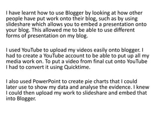 I have learnt how to use Blogger by looking at how other
people have put work onto their blog, such as by using
slideshare which allows you to embed a presentation onto
your blog. This allowed me to be able to use different
forms of presentation on my blog.
I used YouTube to upload my videos easily onto blogger. I
had to create a YouTube account to be able to put up all my
media work on. To put a video from final cut onto YouTube
I had to convert it using Quicktime.
I also used PowerPoint to create pie charts that I could
later use to show my data and analyse the evidence. I knew
I could then upload my work to slideshare and embed that
into Blogger.
 