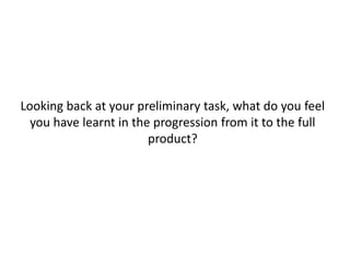 Looking back at your preliminary task, what do you feel
you have learnt in the progression from it to the full
product?
 
