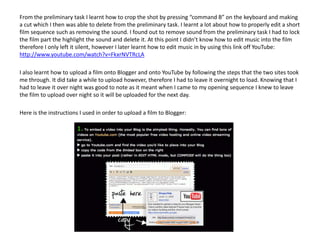 From the preliminary task I learnt how to crop the shot by pressing “command B” on the keyboard and making
a cut which I then was able to delete from the preliminary task. I learnt a lot about how to properly edit a short
film sequence such as removing the sound. I found out to remove sound from the preliminary task I had to lock
the film part the highlight the sound and delete it. At this point I didn’t know how to edit music into the film
therefore I only left it silent, however I later learnt how to edit music in by using this link off YouTube:
http://www.youtube.com/watch?v=FkxrNVTRcLA
I also learnt how to upload a film onto Blogger and onto YouTube by following the steps that the two sites took
me through. It did take a while to upload however, therefore I had to leave it overnight to load. Knowing that I
had to leave it over night was good to note as it meant when I came to my opening sequence I knew to leave
the film to upload over night so it will be uploaded for the next day.
Here is the instructions I used in order to upload a film to Blogger:
 