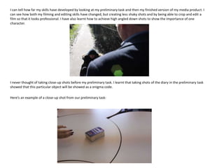 I can tell how far my skills have developed by looking at my preliminary task and then my finished version of my media product. I
can see how both my filming and editing skills have changed, but creating less shaky shots and by being able to crop and edit a
film so that it looks professional. I have also learnt how to achieve high angled down shots to show the importance of one
character.
I never thought of taking close-up shots before my preliminary task. I learnt that taking shots of the diary in the preliminary task
showed that this particular object will be showed as a enigma code.
Here’s an example of a close-up shot from our preliminary task:
 