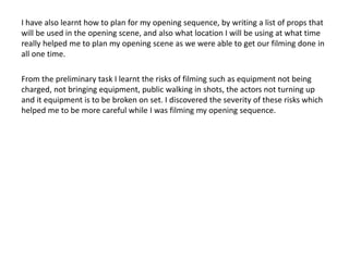 I have also learnt how to plan for my opening sequence, by writing a list of props that
will be used in the opening scene, and also what location I will be using at what time
really helped me to plan my opening scene as we were able to get our filming done in
all one time.
From the preliminary task I learnt the risks of filming such as equipment not being
charged, not bringing equipment, public walking in shots, the actors not turning up
and it equipment is to be broken on set. I discovered the severity of these risks which
helped me to be more careful while I was filming my opening sequence.
 