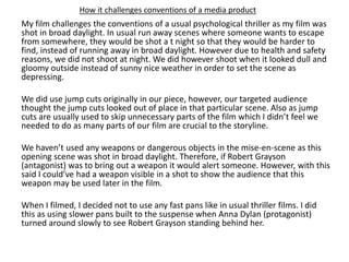 How it challenges conventions of a media product
My film challenges the conventions of a usual psychological thriller as my film was
shot in broad daylight. In usual run away scenes where someone wants to escape
from somewhere, they would be shot a t night so that they would be harder to
find, instead of running away in broad daylight. However due to health and safety
reasons, we did not shoot at night. We did however shoot when it looked dull and
gloomy outside instead of sunny nice weather in order to set the scene as
depressing.
We did use jump cuts originally in our piece, however, our targeted audience
thought the jump cuts looked out of place in that particular scene. Also as jump
cuts are usually used to skip unnecessary parts of the film which I didn’t feel we
needed to do as many parts of our film are crucial to the storyline.
We haven’t used any weapons or dangerous objects in the mise-en-scene as this
opening scene was shot in broad daylight. Therefore, if Robert Grayson
(antagonist) was to bring out a weapon it would alert someone. However, with this
said I could’ve had a weapon visible in a shot to show the audience that this
weapon may be used later in the film.
When I filmed, I decided not to use any fast pans like in usual thriller films. I did
this as using slower pans built to the suspense when Anna Dylan (protagonist)
turned around slowly to see Robert Grayson standing behind her.
 