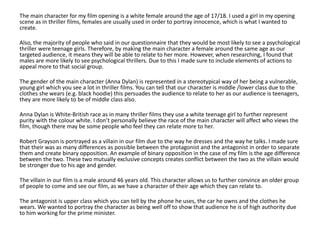 The main character for my film opening is a white female around the age of 17/18. I used a girl in my opening
scene as in thriller films, females are usually used in order to portray innocence, which is what I wanted to
create.
Also, the majority of people who said in our questionnaire that they would be most likely to see a psychological
thriller were teenage girls. Therefore, by making the main character a female around the same age as our
targeted audience, it means they will be able to relate to her more. However, when researching, I found that
males are more likely to see psychological thrillers. Due to this I made sure to include elements of actions to
appeal more to that social group.
The gender of the main character (Anna Dylan) is represented in a stereotypical way of her being a vulnerable,
young girl which you see a lot in thriller films. You can tell that our character is middle /lower class due to the
clothes she wears (e.g. black hoodie) this persuades the audience to relate to her as our audience is teenagers,
they are more likely to be of middle class also.
Anna Dylan is White-British race as in many thriller films they use a white teenage girl to further represent
purity with the colour white. I don’t personally believe the race of the main character will affect who views the
film, though there may be some people who feel they can relate more to her.
Robert Grayson is portrayed as a villain in our film due to the way he dresses and the way he talks. I made sure
that their was as many differences as possible between the protagonist and the antagonist in order to separate
them and create binary opposition. An example of binary opposition in the case of my film is the age difference
between the two. These two mutually exclusive concepts creates conflict between the two as the villain would
be stronger due to his age and gender.
The villain in our film is a male around 46 years old. This character allows us to further convince an older group
of people to come and see our film, as we have a character of their age which they can relate to.
The antagonist is upper class which you can tell by the phone he uses, the car he owns and the clothes he
wears. We wanted to portray the character as being well off to show that audience he is of high authority due
to him working for the prime minister.
 