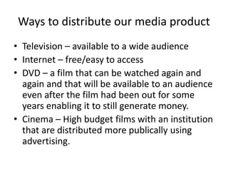 Ways to distribute our media product
• Television – available to a wide audience
• Internet – free/easy to access
• DVD – a film that can be watched again and
again and that will be available to an audience
even after the film had been out for some
years enabling it to still generate money.
• Cinema – High budget films with an institution
that are distributed more publically using
advertising.
 