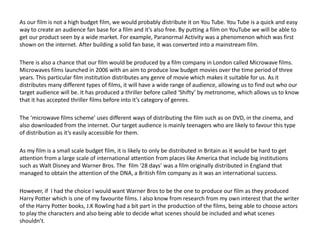 As our film is not a high budget film, we would probably distribute it on You Tube. You Tube is a quick and easy
way to create an audience fan base for a film and it’s also free. By putting a film on YouTube we will be able to
get our product seen by a wide market. For example, Paranormal Activity was a phenomenon which was first
shown on the internet. After building a solid fan base, it was converted into a mainstream film.
There is also a chance that our film would be produced by a film company in London called Microwave films.
Microwaves films launched in 2006 with an aim to produce low budget movies over the time period of three
years. This particular film institution distributes any genre of movie which makes it suitable for us. As it
distributes many different types of films, it will have a wide range of audience, allowing us to find out who our
target audience will be. It has produced a thriller before called ‘Shifty’ by metronome, which allows us to know
that it has accepted thriller films before into it’s category of genres.
The ‘microwave films scheme’ uses different ways of distributing the film such as on DVD, in the cinema, and
also downloaded from the internet. Our target audience is mainly teenagers who are likely to favour this type
of distribution as it’s easily accessible for them.
As my film is a small scale budget film, it is likely to only be distributed in Britain as it would be hard to get
attention from a large scale of international attention from places like America that include big institutions
such as Walt Disney and Warner Bros. The film ‘28 days’ was a film originally distributed in England that
managed to obtain the attention of the DNA, a British film company as it was an international success.
However, if I had the choice I would want Warner Bros to be the one to produce our film as they produced
Harry Potter which is one of my favourite films. I also know from research from my own interest that the writer
of the Harry Potter books, J.K Rowling had a bit part in the production of the films, being able to choose actors
to play the characters and also being able to decide what scenes should be included and what scenes
shouldn’t.
 