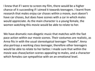I knew that if I were to screen my film, there would be a higher
chance of it succeeding if I aimed it towards teenagers. I learnt from
research that males enjoy car chases within a movie, ours doesn’t
have car chases, but does have scenes with a car in which males
would appreciate. As the main character is a young female, the
women watching this movie would be able to relate to her.
We have dramatic non-diegetic music that matches with the fast
pace action within our movie scenes. Their costumes are realistic, as
Anna fits in with the usual stereotypical teenager “hoodie”. Anna
also portrays a working class teenager, therefore other teenagers
would be able to relate to her better. I made sure that within the
movie was chase/action scenes appealing to males, and a character
which females can sympathise with on an emotional level.
 
