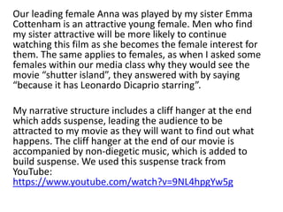 Our leading female Anna was played by my sister Emma
Cottenham is an attractive young female. Men who find
my sister attractive will be more likely to continue
watching this film as she becomes the female interest for
them. The same applies to females, as when I asked some
females within our media class why they would see the
movie “shutter island”, they answered with by saying
“because it has Leonardo Dicaprio starring”.
My narrative structure includes a cliff hanger at the end
which adds suspense, leading the audience to be
attracted to my movie as they will want to find out what
happens. The cliff hanger at the end of our movie is
accompanied by non-diegetic music, which is added to
build suspense. We used this suspense track from
YouTube:
https://www.youtube.com/watch?v=9NL4hpgYw5g
 