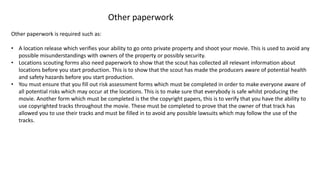 Other paperwork
Other paperwork is required such as:
• A location release which verifies your ability to go onto private property and shoot your movie. This is used to avoid any
possible misunderstandings with owners of the property or possibly security.
• Locations scouting forms also need paperwork to show that the scout has collected all relevant information about
locations before you start production. This is to show that the scout has made the producers aware of potential health
and safety hazards before you start production.
• You must ensure that you fill out risk assessment forms which must be completed in order to make everyone aware of
all potential risks which may occur at the locations. This is to make sure that everybody is safe whilst producing the
movie. Another form which must be completed is the the copyright papers, this is to verify that you have the ability to
use copyrighted tracks throughout the movie. These must be completed to prove that the owner of that track has
allowed you to use their tracks and must be filled in to avoid any possible lawsuits which may follow the use of the
tracks.
 
