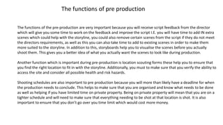 The functions of pre production
The functions of the pre-production are very important because you will receive script feedback from the director
which will give you some time to work on the feedback and improve the script I.E. you will have time to add IN extra
scenes which could help with the storyline, you could also remove certain scenes from the script if they do not meet
the directors requirements, as well as this you can also take time to add to existing scenes in order to make them
more suited to the storyline. In addition to this, storyboards help you to visualise the scenes before you actually
shoot them. This gives you a better idea of what you actually want the scenes to look like during production.
Another function which is important during pre-production is location scouting forms these help you to ensure that
you find the right location to fit in with the storyline. Additionally, you must to make sure that you verify the ability to
access the site and consider all possible health and risk hazards.
Shooting schedules are also important to pre production because you will more than likely have a deadline for when
the production needs to conclude. This helps to make sure that you are organised and know what needs to be done
as well as helping if you have limited time on private property. Being on private property will mean that you are on a
tighter schedule and will need to make sure that everything needing to be shot at that location is shot. It is also
important to ensure that you don’t go over you time limit which would cost more money.
 