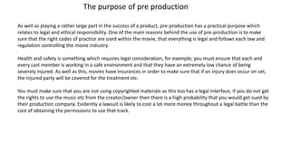 The purpose of pre production
As well as playing a rather large part in the success of a product, pre-production has a practical purpose which
relates to legal and ethical responsibility. One of the main reasons behind the use of pre-production is to make
sure that the right codes of practice are used within the movie, that everything is legal and follows each law and
regulation controlling the movie industry.
Health and safety is something which requires legal consideration, for example; you must ensure that each and
every cast member is working in a safe environment and that they have an extremely low chance of being
severely injured. As well as this, movies have insurances in order to make sure that if an injury does occur on set,
the injured party will be covered for the treatment etc.
You must make sure that you are not using copyrighted materials as this too has a legal interface, if you do not get
the rights to use the music etc from the creator/owner then there is a high probability that you would get sued by
their production company. Evidently a lawsuit is likely to cost a lot more money throughout a legal battle than the
cost of obtaining the permissions to use that track.
 